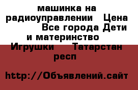 машинка на радиоуправлении › Цена ­ 1 000 - Все города Дети и материнство » Игрушки   . Татарстан респ.